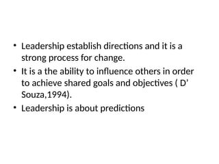 • Leadership establish directions and it is a
strong process for change.
• It is a the ability to influence others in order
to achieve shared goals and objectives ( D’
Souza,1994).
• Leadership is about predictions
 