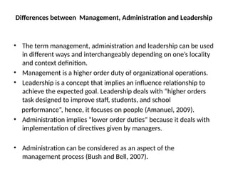 Differences between Management, Administration and Leadership
• The term management, administration and leadership can be used
in different ways and interchangeably depending on one’s locality
and context definition.
• Management is a higher order duty of organizational operations.
• Leadership is a concept that implies an influence relationship to
achieve the expected goal. Leadership deals with “higher orders
task designed to improve staff, students, and school
performance”, hence, it focuses on people (Amanuel, 2009).
• Administration implies “lower order duties” because it deals with
implementation of directives given by managers.
• Administration can be considered as an aspect of the
management process (Bush and Bell, 2007).
 