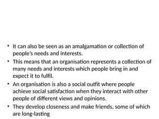 • It can also be seen as an amalgamation or collection of
people’s needs and interests.
• This means that an organisation represents a collection of
many needs and interests which people bring in and
expect it to fulfil.
• An organisation is also a social outfit where people
achieve social satisfaction when they interact with other
people of different views and opinions.
• They develop closeness and make friends, some of which
are long-lasting
 