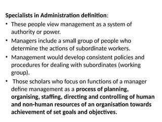 Specialists in Administration definition:
• These people view management as a system of
authority or power.
• Managers include a small group of people who
determine the actions of subordinate workers.
• Management would develop consistent policies and
procedures for dealing with subordinates (working
group).
• Those scholars who focus on functions of a manager
define management as a process of planning,
organising, staffing, directing and controlling of human
and non-human resources of an organisation towards
achievement of set goals and objectives.
 