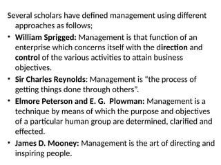 Several scholars have defined management using different
approaches as follows;
• William Sprigged: Management is that function of an
enterprise which concerns itself with the direction and
control of the various activities to attain business
objectives.
• Sir Charles Reynolds: Management is “the process of
getting things done through others”.
• Elmore Peterson and E. G. Plowman: Management is a
technique by means of which the purpose and objectives
of a particular human group are determined, clarified and
effected.
• James D. Mooney: Management is the art of directing and
inspiring people.
 