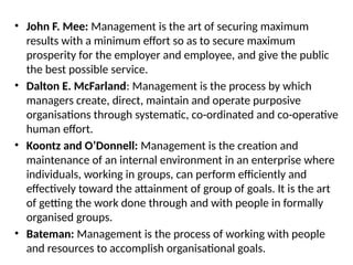 • John F. Mee: Management is the art of securing maximum
results with a minimum effort so as to secure maximum
prosperity for the employer and employee, and give the public
the best possible service.
• Dalton E. McFarland: Management is the process by which
managers create, direct, maintain and operate purposive
organisations through systematic, co-ordinated and co-operative
human effort.
• Koontz and O’Donnell: Management is the creation and
maintenance of an internal environment in an enterprise where
individuals, working in groups, can perform efficiently and
effectively toward the attainment of group of goals. It is the art
of getting the work done through and with people in formally
organised groups.
• Bateman: Management is the process of working with people
and resources to accomplish organisational goals.
 