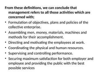 From these definitions, we can conclude that
management refers to all those activities which are
concerned with;
• Formulation of objectives, plans and policies of the
collective enterprise.
• Assembling men, money, materials, machines and
methods for their accomplishment.
• Directing and motivating the employees at work.
• Coordinating the physical and human resources.
• Supervising and controlling performance.
• Securing maximum satisfaction for both employer and
employee and providing the public with the best
possible services
 