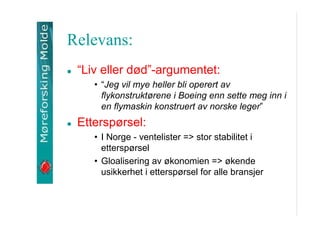 Relevans:
Liv eller d?d-argumentet:
? Jeg vil mye heller bli operert av
flykonstrukt?rene i Boeing enn sette meg inn i
en flymaskin konstruert av norske leger

Ettersp?rsel:
? I Norge - ventelister => stor stabilitet i
ettersp?rsel
? Gloalisering av ?konomien => ?kende
usikkerhet i ettersp?rsel for alle bransjer

 