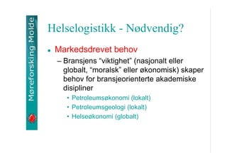 Helselogistikk - N?dvendig?
Markedsdrevet behov
C Bransjens viktighet (nasjonalt eller
globalt, moralsk eller ?konomisk) skaper
behov for bransjeorienterte akademiske
disipliner
? Petroleums?konomi (lokalt)
? Petroleumsgeologi (lokalt)
? Helse?konomi (globalt)

 