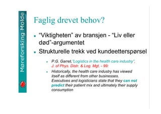 Faglig drevet behov?
Viktigheten av bransjen - Liv eller
d?d-argumentet
Strukturelle trekk ved kundeettersp?rsel
P.G. Garret,Logistics in the health care industry,
J. of Phys. Distr. & Log. Mgt. - 99:
Historically, the health care industry has viewed
itself as different from other businesses.
Executives and logisticians state that they can not
predict their patient mix and ultimately their supply
consumption

 