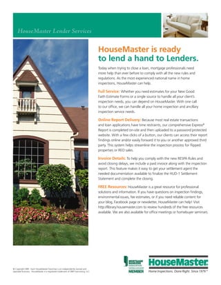 HouseMaster Lender Services

                                                                                    HouseMaster is ready
                                                                                    to lend a hand to Lenders.
                                                                                    Today when trying to close a loan, mortgage professionals need
                                                                                    more help than ever before to comply with all the new rules and
                                                                                    regulations. As the most experienced national name in home
                                                                                    inspections, HouseMaster can help.

                                                                                    Full Service: Whether you need estimates for your New Good
                                                                                    Faith Estimate Forms or a single source to handle all your client’s
                                                                                    inspection needs, you can depend on HouseMaster. With one call
                                                                                    to our office, we can handle all your home inspection and ancillary
                                                                                    inspection service needs.

                                                                                    Online Report Delivery: Because most real estate transactions
                                                                                    and loan applications have time restraints, our comprehensive Express®
                                                                                    Report is completed on-site and then uploaded to a password protected
                                                                                    website. With a few clicks of a button, our clients can access their report
                                                                                    findings online and/or easily forward it to you or another approved third
                                                                                    party. This system helps streamline the inspection process for flipped
                                                                                    properties or REO sales.

                                                                                    Invoice Details: To help you comply with the new RESPA Rules and
                                                                                    avoid closing delays, we include a paid invoice along with the inspection
                                                                                    report. This feature makes it easy to get your settlement agent the
                                                                                    needed documentation available to finalize the HUD-1 Settlement
                                                                                    Statement and complete the closing.

                                                                                    FREE Resources: HouseMaster is a great resource for professional
                                                                                    solutions and information. If you have questions on inspection findings,
                                                                                    environmental issues, fee estimates, or if you need reliable content for
                                                                                    your blog, Facebook page or newsletter, HouseMaster can help! Visit
                                                                                    http://library.housemaster.com to review hundreds of the free resources
                                                                                    available. We are also available for office meetings or homebuyer seminars.


                                                                                    If you’d like to discuss more about how we may
                                                                                    assist you and your loan customers, please call
                                                                                    1-800-526-3930 or visit housemaster.com.




housemaster.com®
© Copyright DBR. Each HouseMaster franchise is an independently owned and
operated business. HouseMaster is a registered trademark of DBR Franchising, LLC.
 