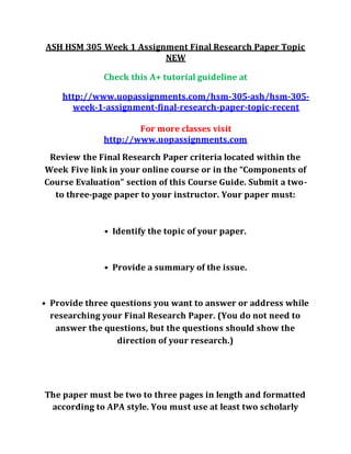 ASH HSM 305 Week 1 Assignment Final Research Paper Topic
NEW
Check this A+ tutorial guideline at
http://www.uopassignments.com/hsm-305-ash/hsm-305-
week-1-assignment-final-research-paper-topic-recent
For more classes visit
http://www.uopassignments.com
Review the Final Research Paper criteria located within the
Week Five link in your online course or in the “Components of
Course Evaluation” section of this Course Guide. Submit a two-
to three-page paper to your instructor. Your paper must:
• Identify the topic of your paper.
• Provide a summary of the issue.
• Provide three questions you want to answer or address while
researching your Final Research Paper. (You do not need to
answer the questions, but the questions should show the
direction of your research.)
The paper must be two to three pages in length and formatted
according to APA style. You must use at least two scholarly
 