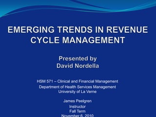 EMERGING TRENDS IN REVENUECYCLE MANAGEMENT   Presented byDavid Nordella   HSM 571 – Clinical and Financial Management  Department of Health Services ManagementUniversity of La Verne James Peelgren InstructorFall TermNovember 6, 2010  