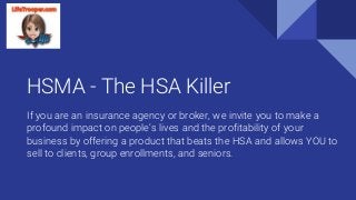 HSMA - The HSA Killer
If you are an insurance agency or broker, we invite you to make a
profound impact on people’s lives and the profitability of your
business by offering a product that beats the HSA and allows YOU to
sell to clients, group enrollments, and seniors.
 
