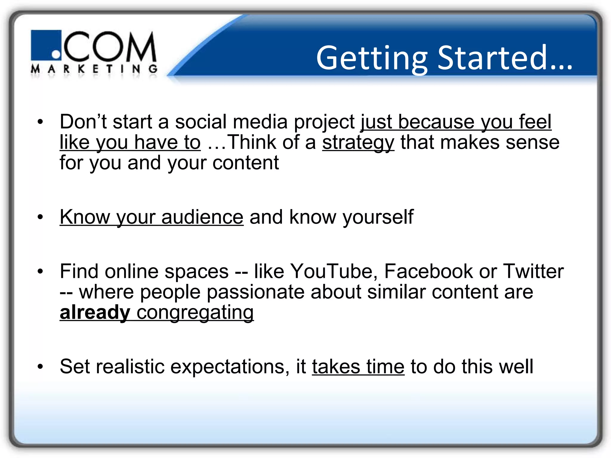 Getting Started… Don’t start a social media project  just because you feel like you have to  …Think of a  strategy  that makes sense for you and your content Know your audience  and know yourself Find online spaces -- like YouTube, Facebook or Twitter -- where people passionate about similar content are  already  congregating Set realistic expectations, it  takes time  to do this well 