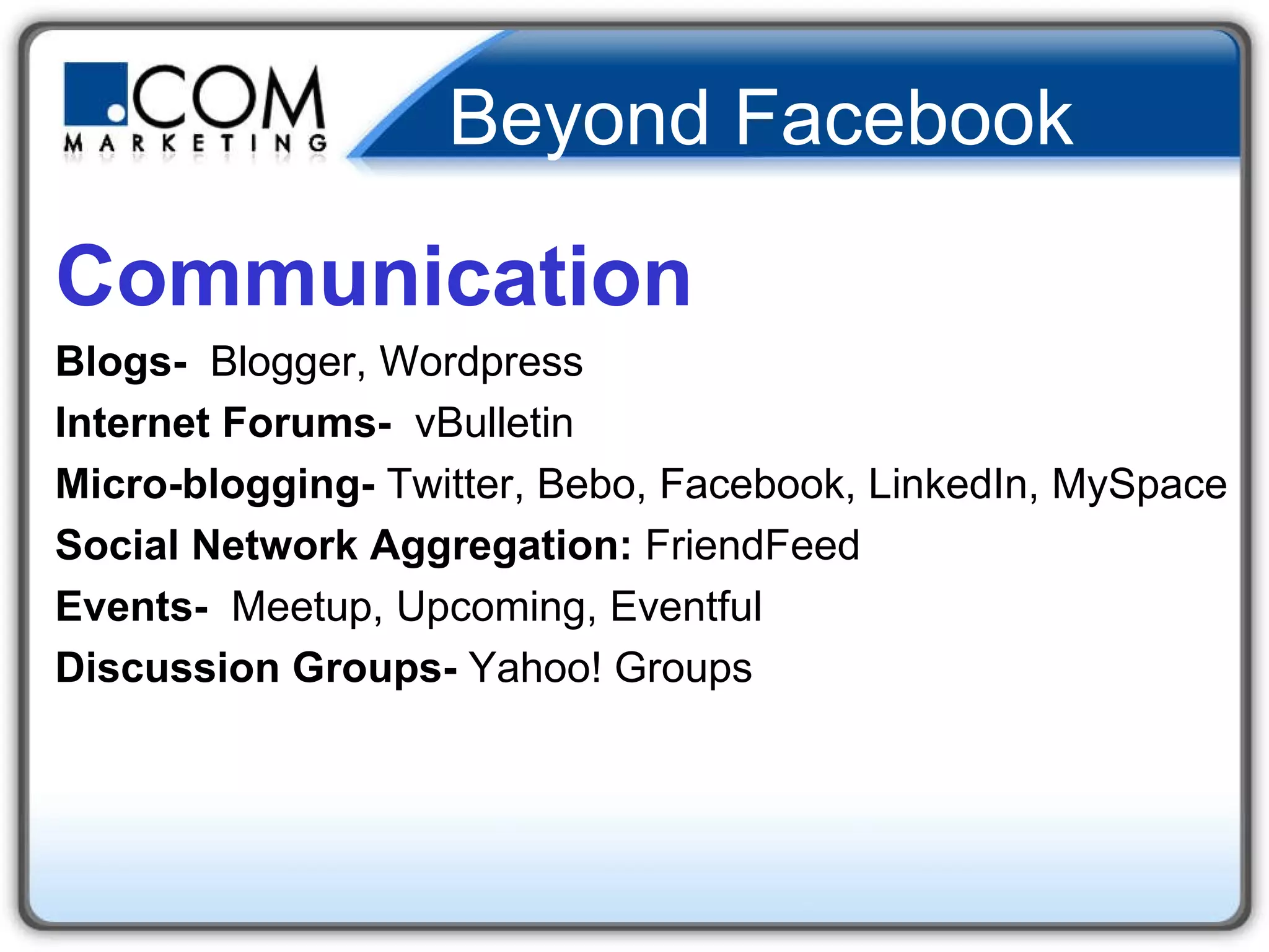 Beyond Facebook Communication Blogs-  Blogger, Wordpress Internet Forums-   vBulletin Micro-blogging-  Twitter, Bebo, Facebook, LinkedIn, MySpace Social Network Aggregation:  FriendFeed Events-  Meetup, Upcoming, Eventful Discussion Groups-  Yahoo! Groups 