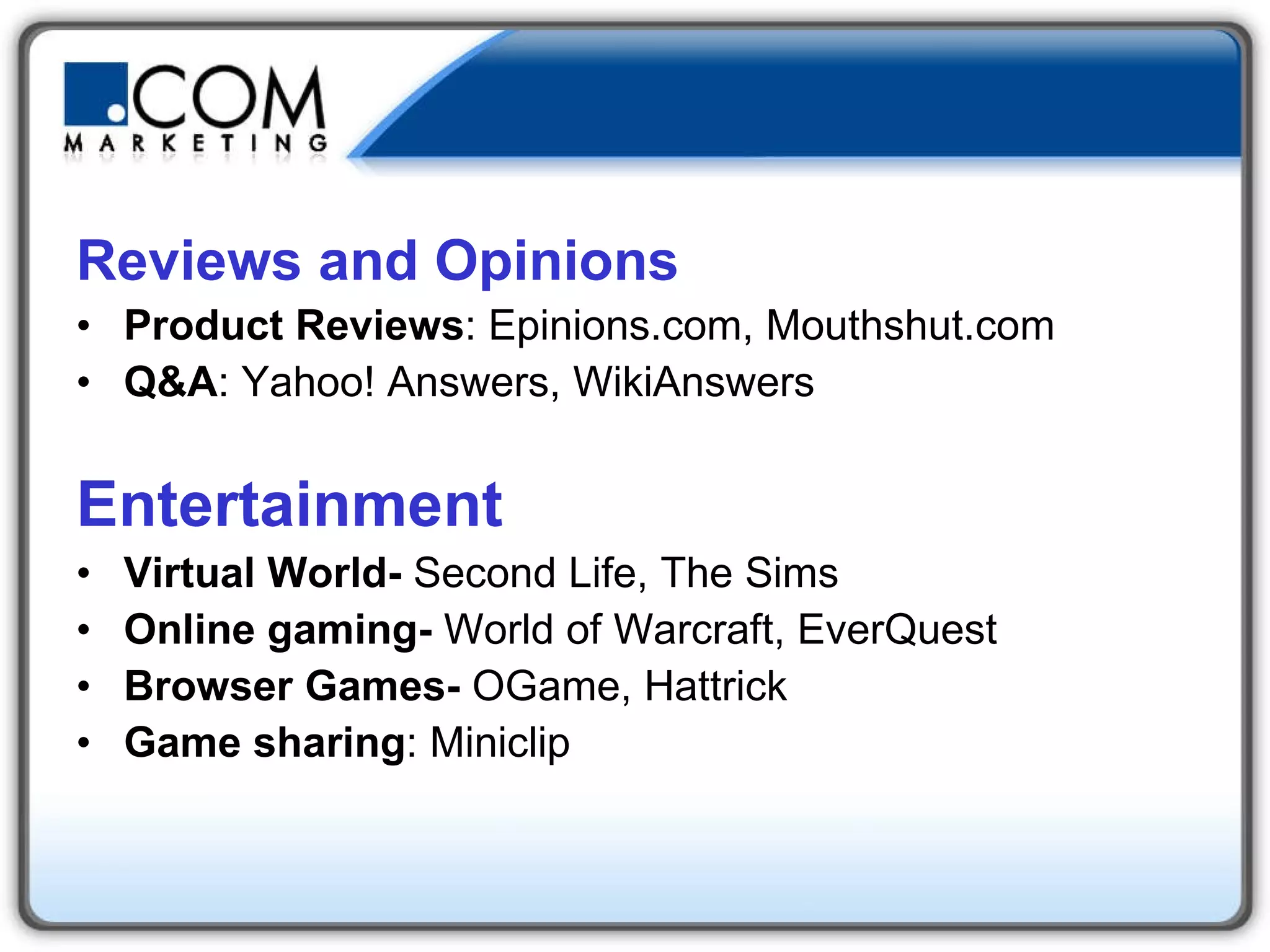 Reviews and Opinions Product Reviews : Epinions.com, Mouthshut.com  Q&A : Yahoo! Answers, WikiAnswers  Entertainment Virtual World-  Second Life, The Sims  Online gaming-  World of Warcraft, EverQuest  Browser Games-  OGame, Hattrick  Game sharing : Miniclip 