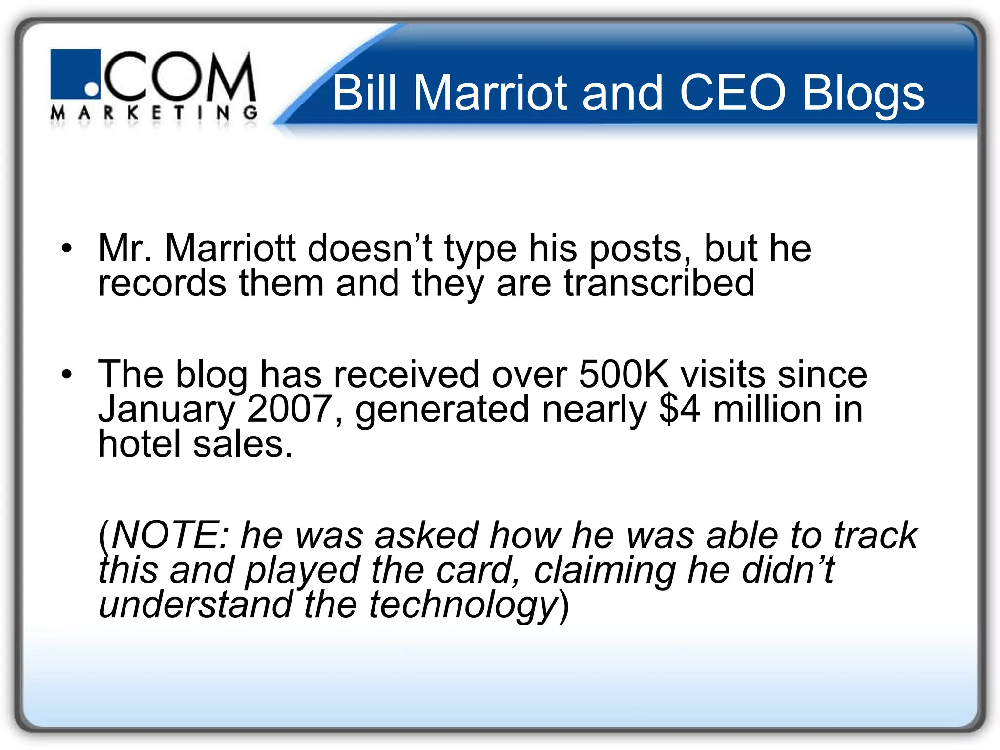 Bill Marriot and CEO Blogs  Mr. Marriott doesn’t type his posts, but he records them and they are transcribed  The blog has received over 500K visits since January 2007, generated nearly $4 million in hotel sales.  ( NOTE: he was asked how he was able to track this and played the card, claiming he didn’t understand the technology )  