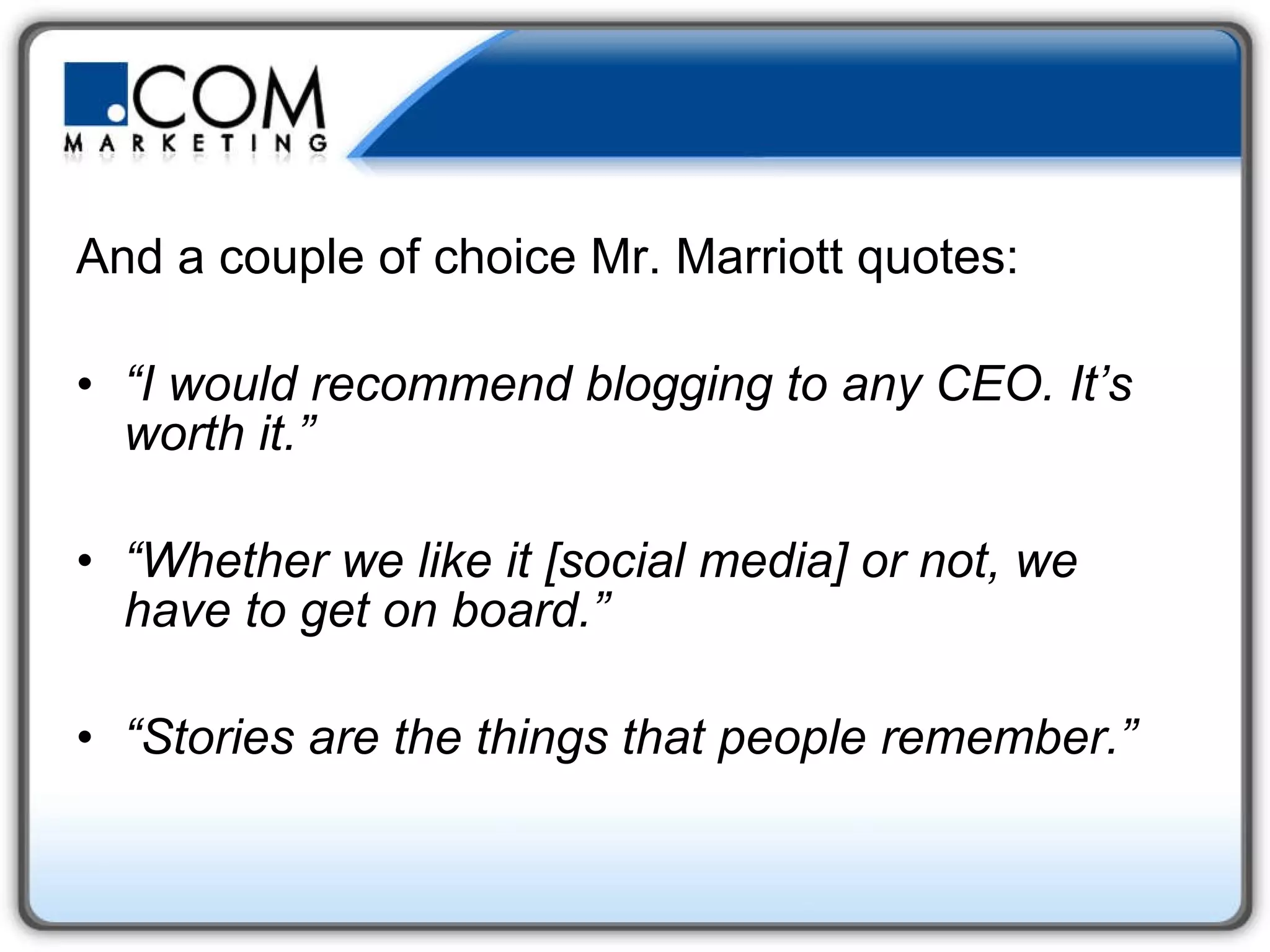 And a couple of choice Mr. Marriott quotes: “ I would recommend blogging to any CEO. It’s worth it.” “ Whether we like it [social media] or not, we have to get on board.” “ Stories are the things that people remember.” 