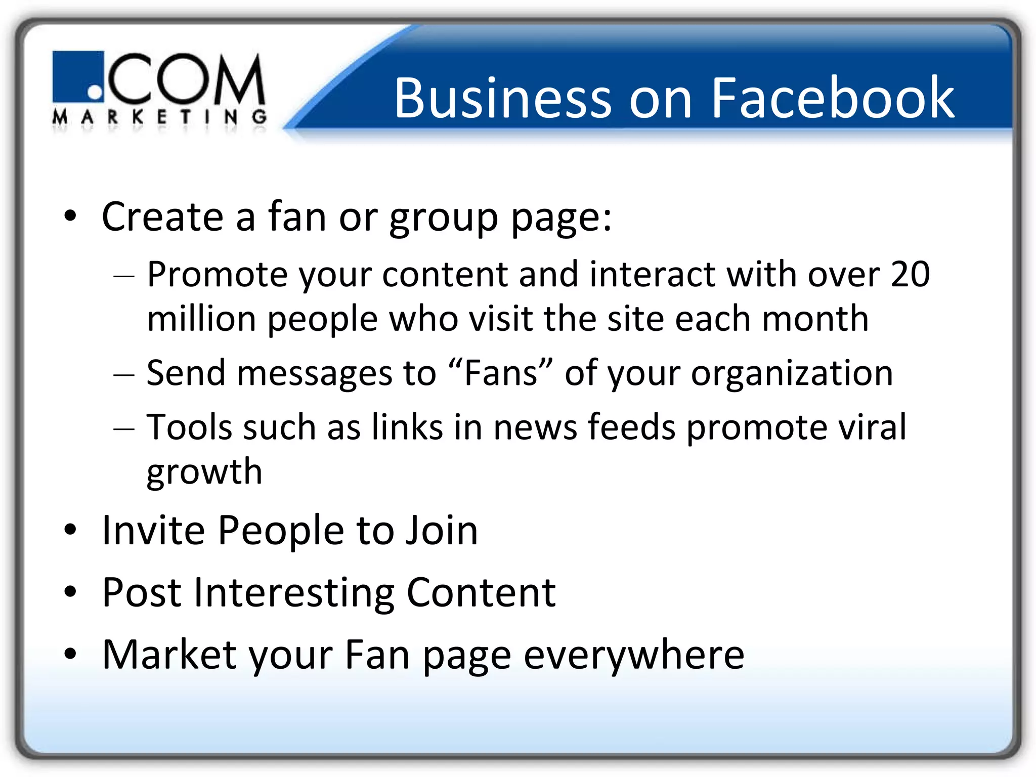 Business on Facebook   Create a fan or group page: Promote your content and interact with over 20 million people who visit the site each month Send messages to “Fans” of your organization Tools such as links in news feeds promote viral growth Invite People to Join Post Interesting Content Market your Fan page everywhere 