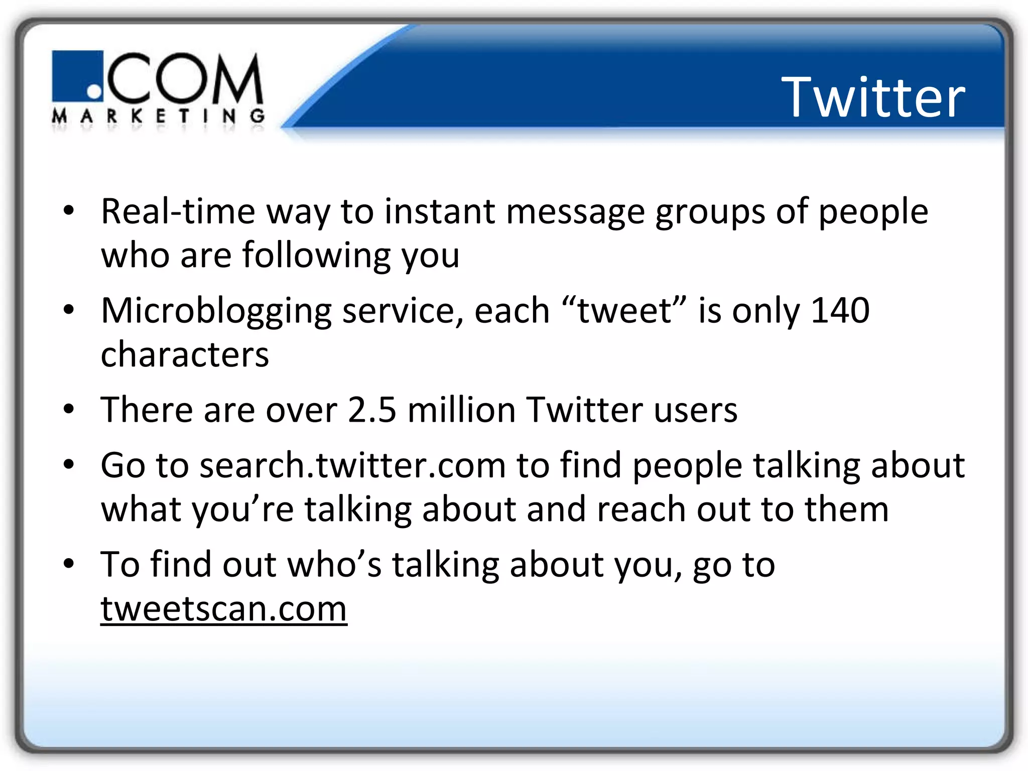 Twitter Real-time way to instant message groups of people who are following you Microblogging service, each “tweet” is only 140 characters There are over 2.5 million Twitter users Go to search.twitter.com to find people talking about what you’re talking about and reach out to them To find out who’s talking about you, go to  tweetscan.com 
