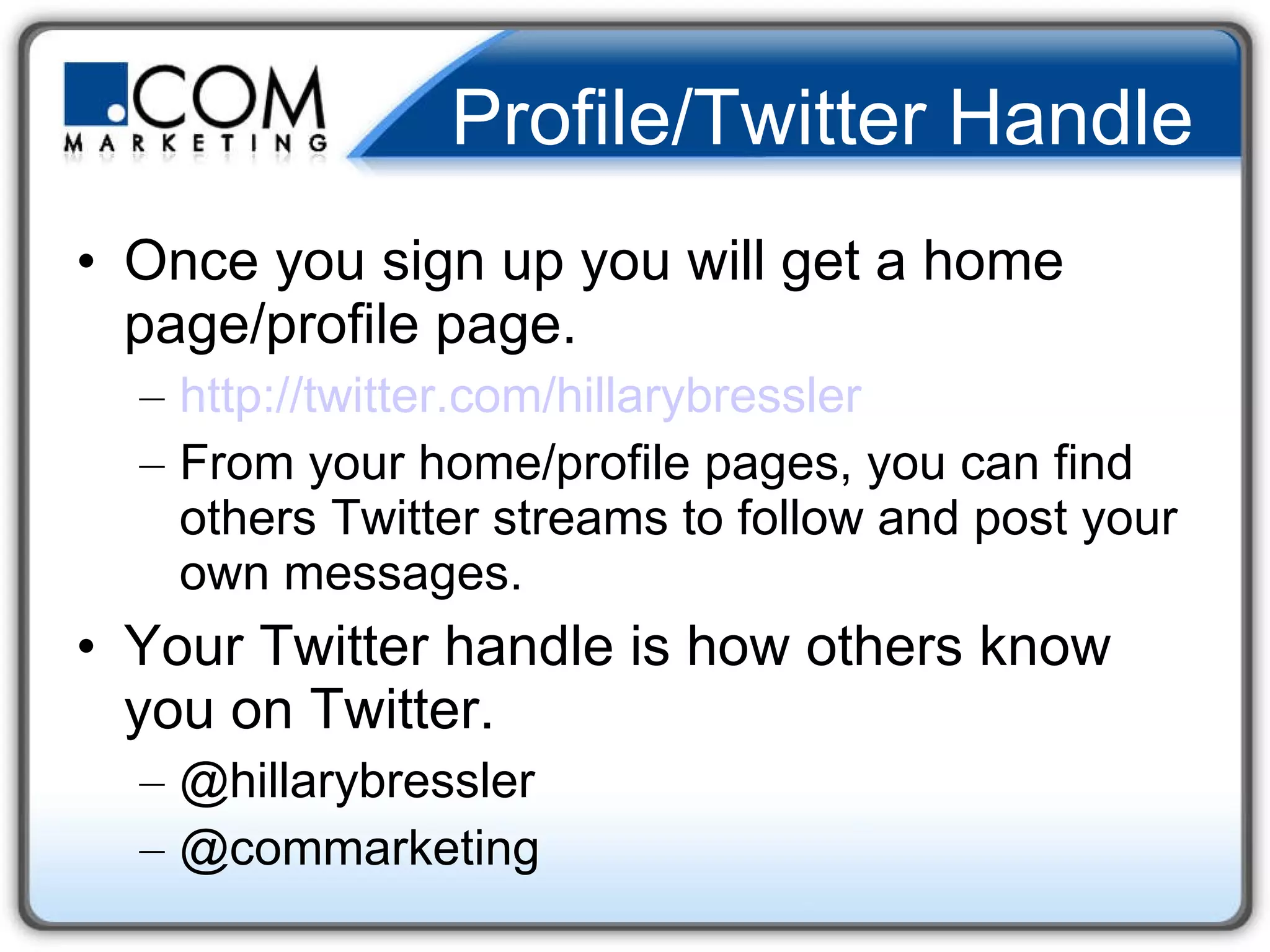 Profile/Twitter Handle Once you sign up you will get a home page/profile page. http:// twitter.com/hillarybressler From your home/profile pages, you can find others Twitter streams to follow and post your own messages. Your Twitter handle is how others know you on Twitter. @hillarybressler @commarketing 