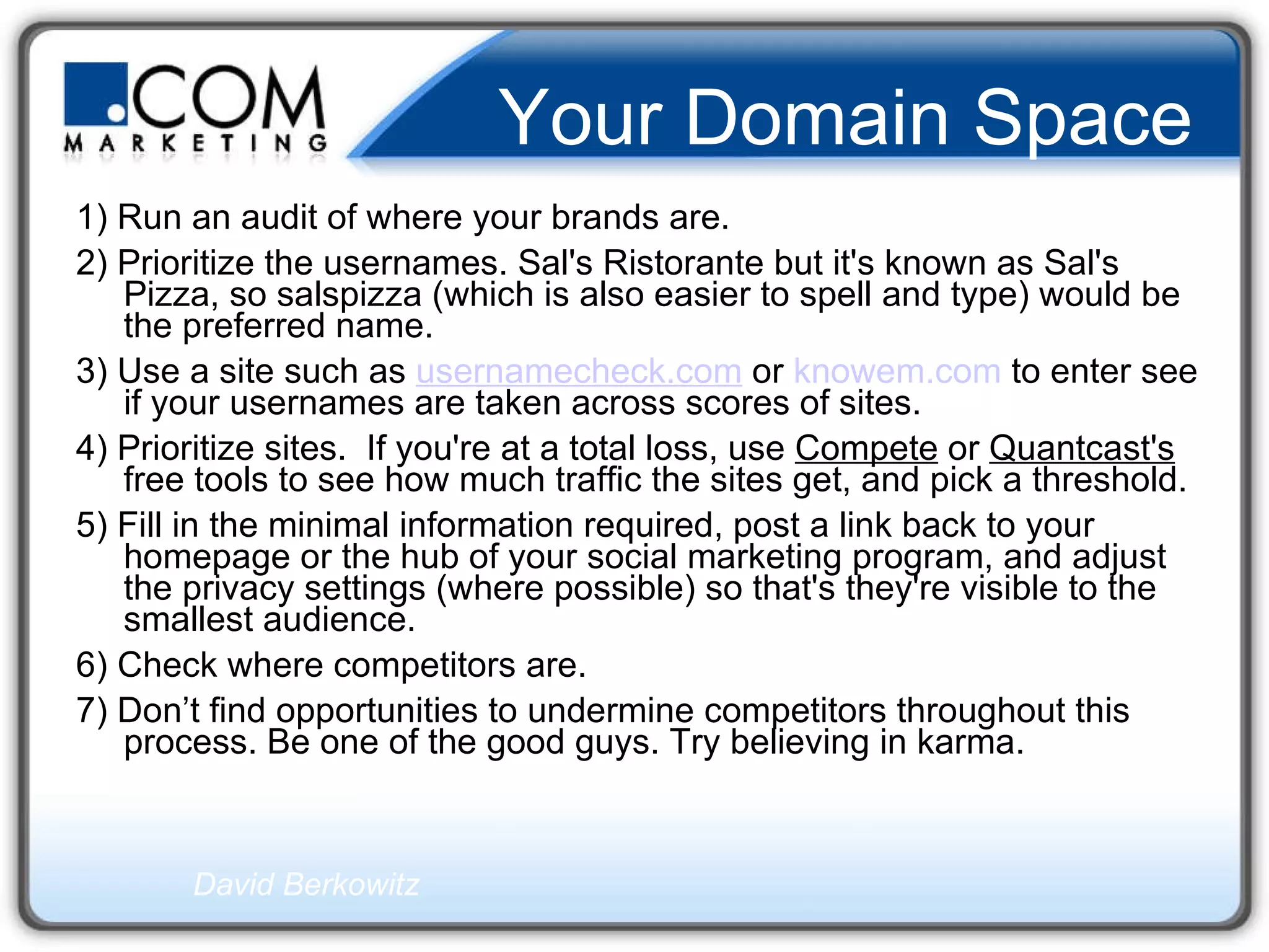 Your Domain Space 1) Run an audit of where your brands are.  2) Prioritize the usernames. Sal's Ristorante but it's known as Sal's Pizza, so salspizza (which is also easier to spell and type) would be the preferred name.  3) Use a site such as  usernamecheck.com  or  knowem.com  to enter see if your usernames are taken across scores of sites.  4) Prioritize sites.  If you're at a total loss, use  Compete  or  Quantcast's  free tools to see how much traffic the sites get, and pick a threshold.  5) Fill in the minimal information required, post a link back to your homepage or the hub of your social marketing program, and adjust the privacy settings (where possible) so that's they're visible to the smallest audience.  6) Check where competitors are.  7) Don’t find opportunities to undermine competitors throughout this process. Be one of the good guys. Try believing in karma.  David Berkowitz   