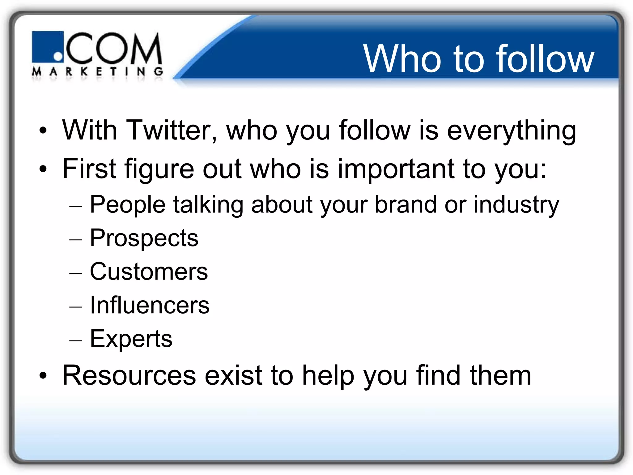 Who to follow With Twitter, who you follow is everything  First figure out who is important to you: People talking about your brand or industry Prospects Customers Influencers Experts Resources exist to help you find them 