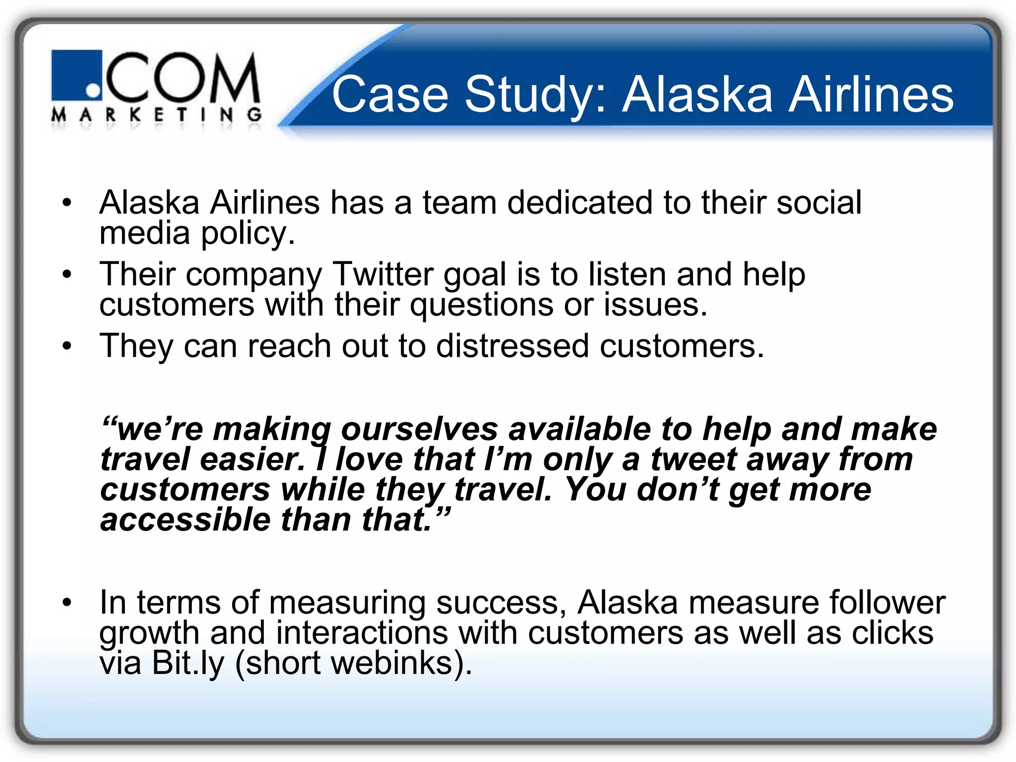 Case Study: Alaska Airlines Alaska Airlines has a team dedicated to their social media policy.  Their company Twitter goal is to listen and help customers with their questions or issues.  They can reach out to distressed customers.  “ we’re making ourselves available to help and make travel easier. I love that I’m only a tweet away from customers while they travel. You don’t get more accessible than that.”  In terms of measuring success, Alaska measure follower growth and interactions with customers as well as clicks via Bit.ly (short webinks).  