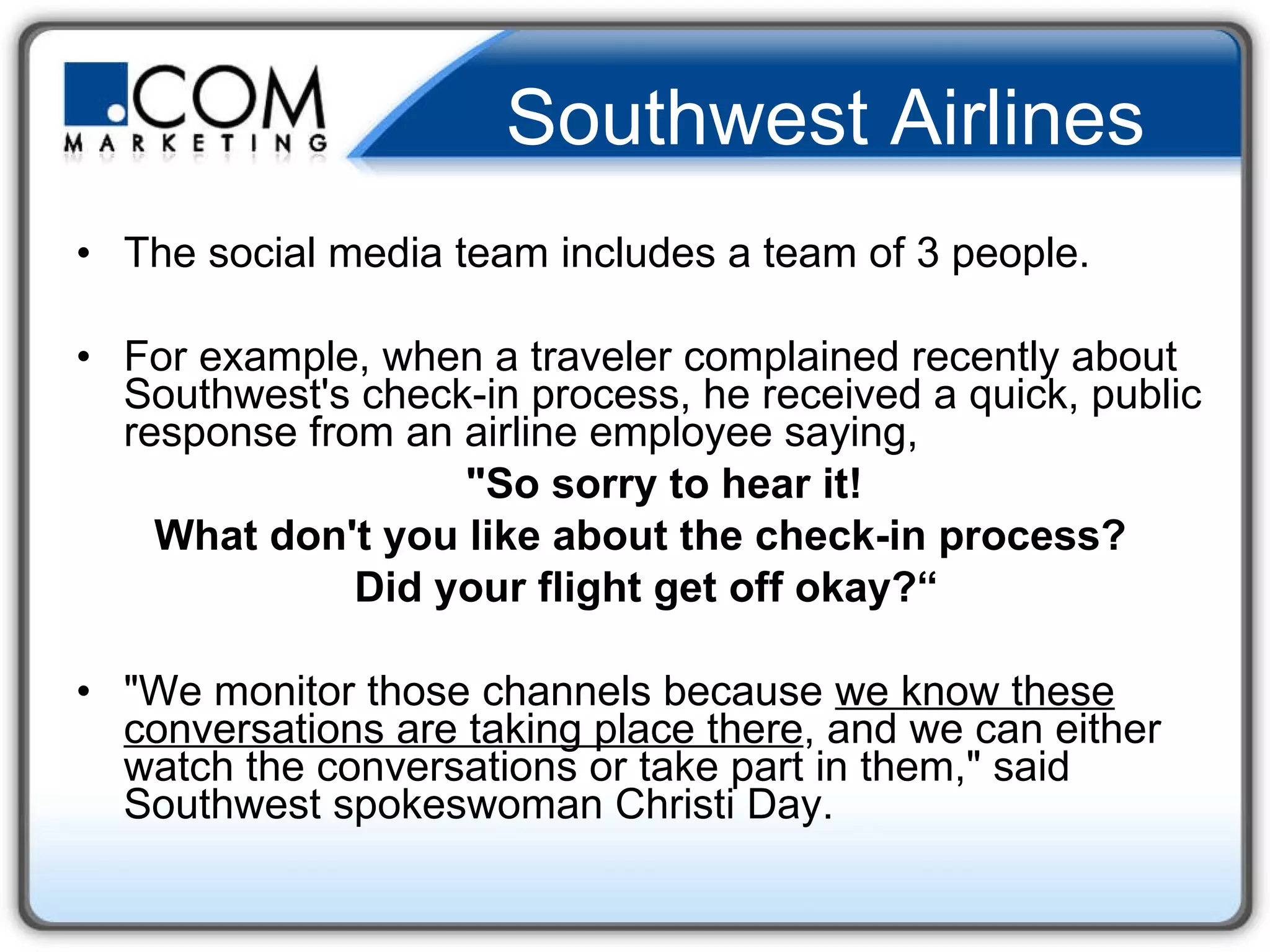 Southwest Airlines The social media team includes a team of 3 people. For example, when a traveler complained recently about Southwest's check-in process, he received a quick, public response from an airline employee saying,   "So sorry to hear it!  What don't you like about the check-in process? Did your flight get off okay?“ "We monitor those channels because  we know these conversations are taking place there , and we can either watch the conversations or take part in them," said Southwest spokeswoman Christi Day. 