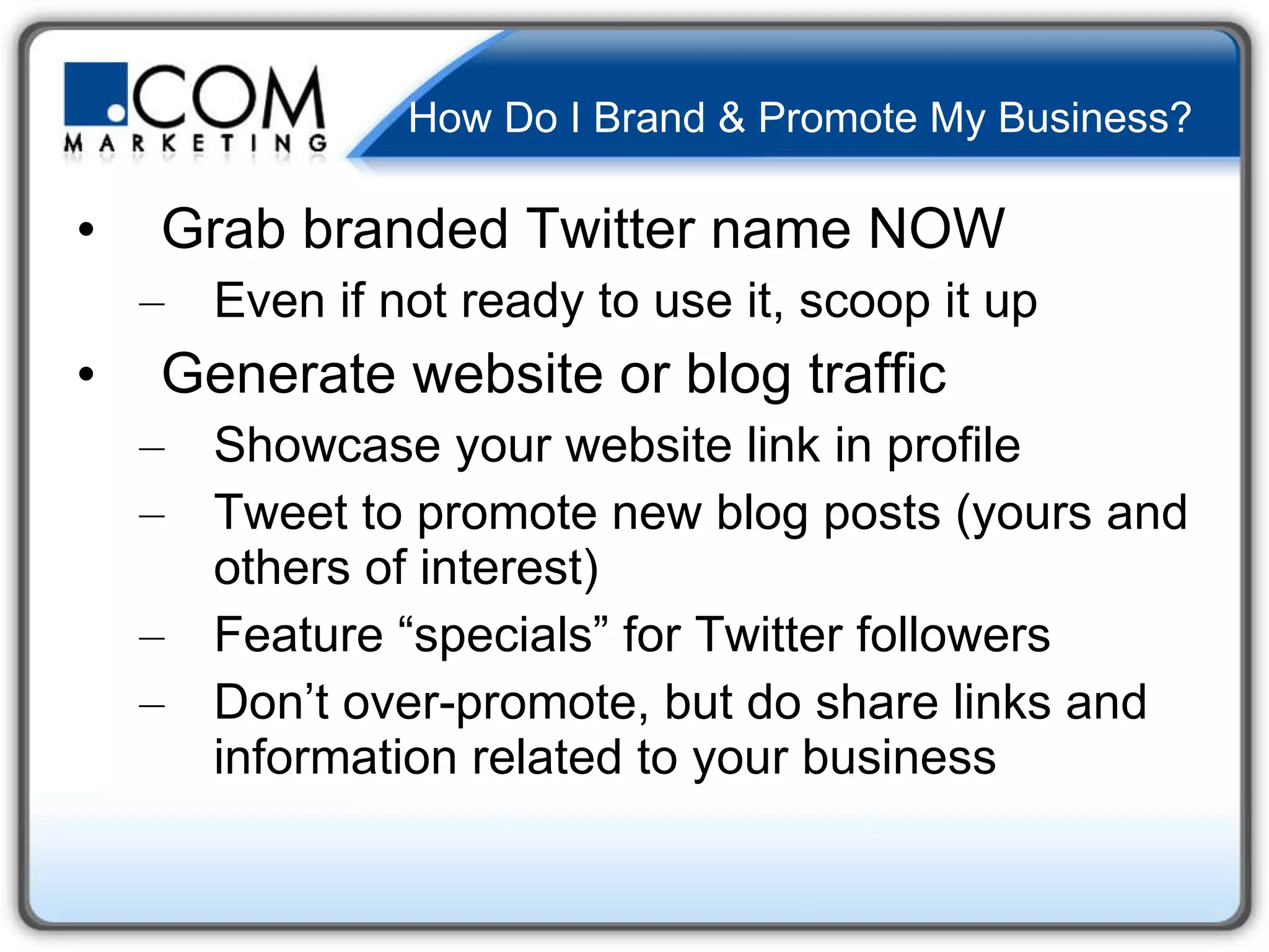 How Do I Brand & Promote My Business? Grab branded Twitter name NOW Even if not ready to use it, scoop it up Generate website or blog traffic Showcase your website link in profile Tweet to promote new blog posts (yours and others of interest) Feature “specials” for Twitter followers Don’t over-promote, but do share links and information related to your business 