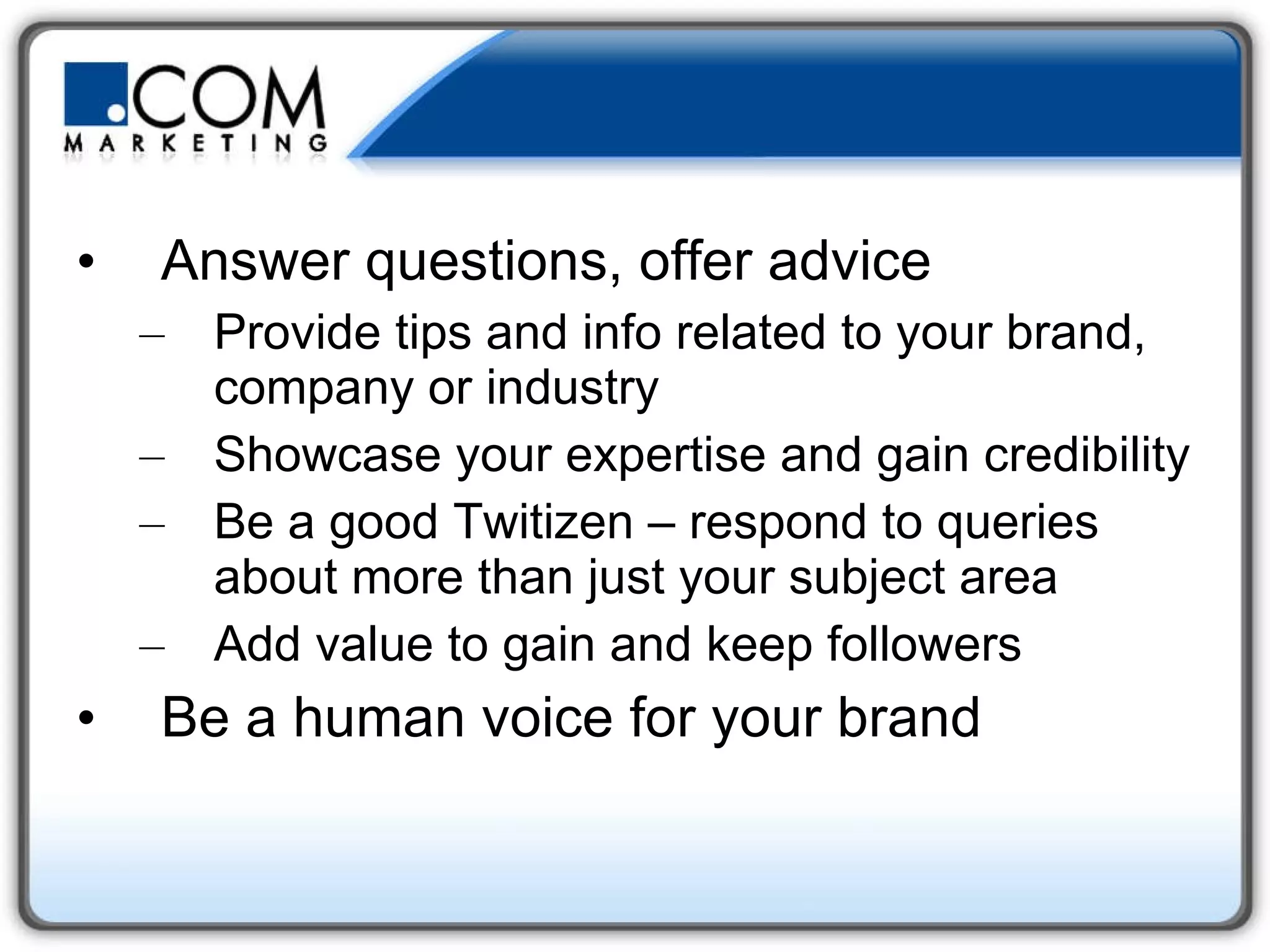 Answer questions, offer advice Provide tips and info related to your brand, company or industry Showcase your expertise and gain credibility Be a good Twitizen – respond to queries about more than just your subject area Add value to gain and keep followers Be a human voice for your brand 