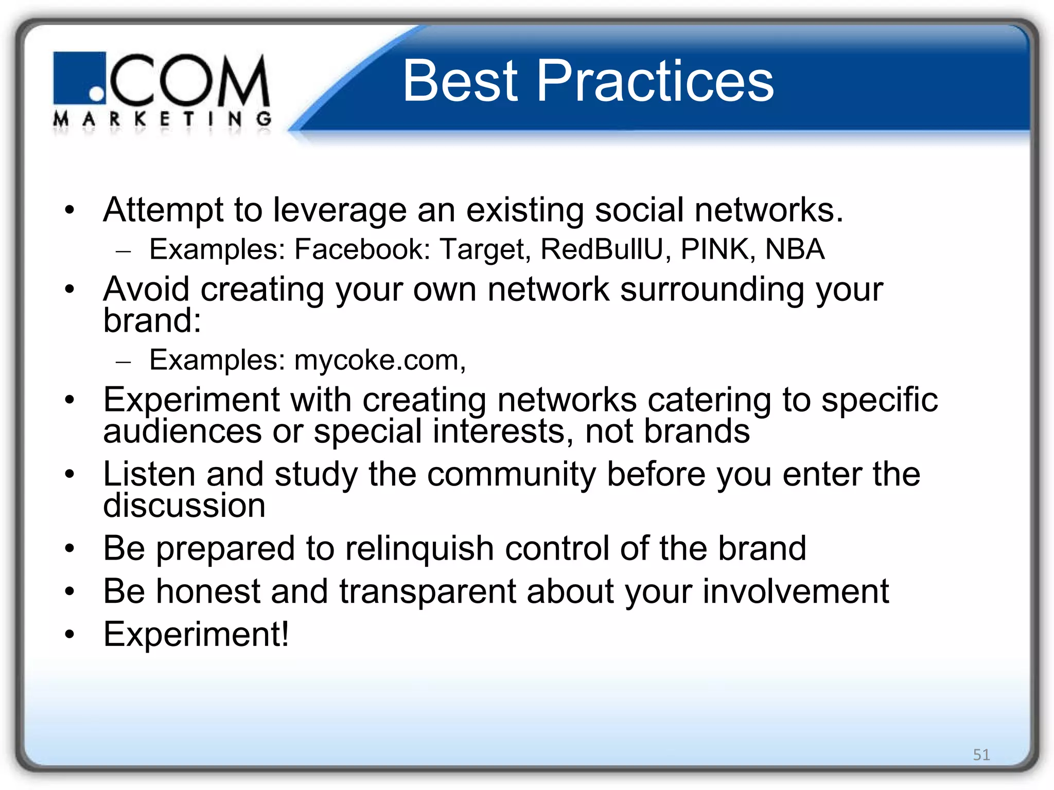 Best Practices Attempt to leverage an existing social networks. Examples: Facebook: Target, RedBullU, PINK, NBA Avoid creating your own network surrounding your brand: Examples: mycoke.com,  Experiment with creating networks catering to specific audiences or special interests, not brands Listen and study the community before you enter the discussion Be prepared to relinquish control of the brand Be honest and transparent about your involvement Experiment!  