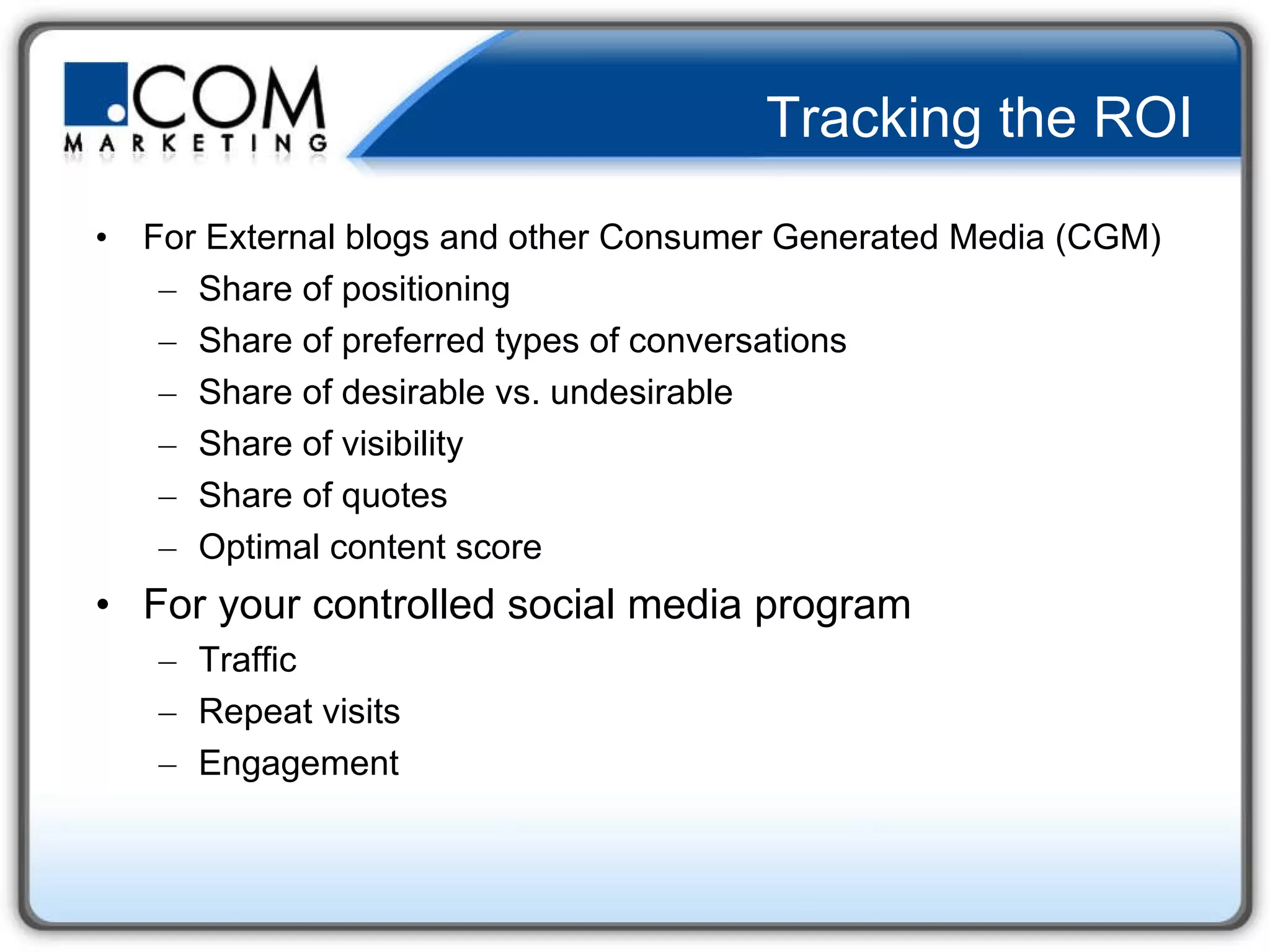Tracking the ROI For External blogs and other Consumer Generated Media (CGM)  Share of positioning Share of preferred types of conversations Share of desirable vs. undesirable Share of visibility Share of quotes Optimal content score  For your controlled social media program Traffic Repeat visits  Engagement  
