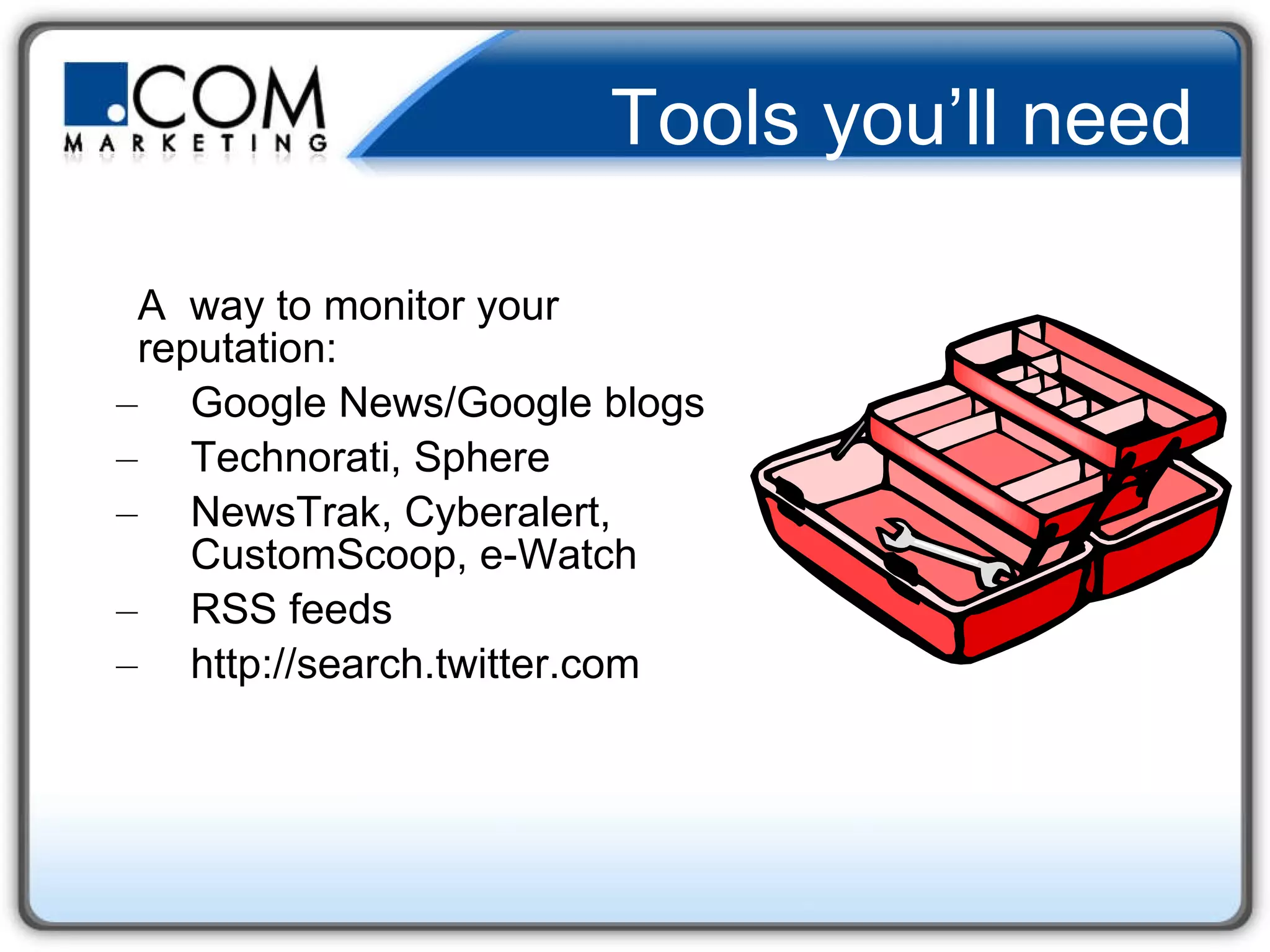 Tools you’ll need A  way to monitor your reputation:  Google News/Google blogs Technorati, Sphere NewsTrak, Cyberalert, CustomScoop, e-Watch RSS feeds http://search.twitter.com 