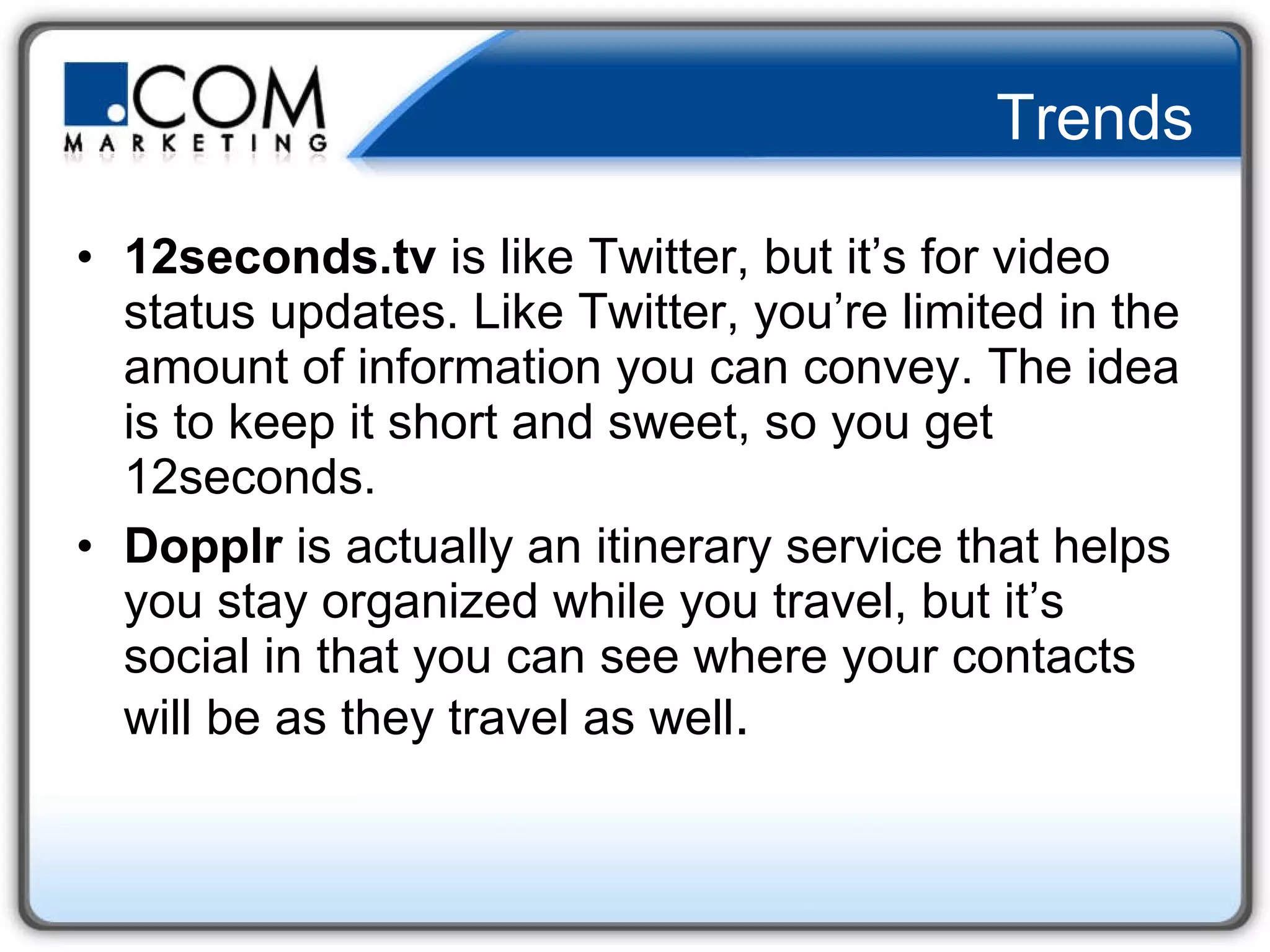 Trends 12seconds.tv  is like Twitter, but it’s for video status updates. Like Twitter, you’re limited in the amount of information you can convey. The idea is to keep it short and sweet, so you get 12seconds.  Dopplr  is actually an itinerary service that helps you stay organized while you travel, but it’s social in that you can see where your contacts will be as they travel as well .  