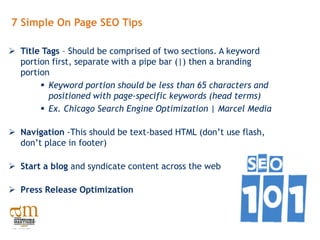 7 Simple On Page SEO Tips

 Title Tags – Should be comprised of two sections. A keyword
  portion first, separate with a pipe bar (|) then a branding
  portion
        Keyword portion should be less than 65 characters and
         positioned with page-specific keywords (head terms)
        Ex. Chicago Search Engine Optimization | Marcel Media

 Navigation -This should be text-based HTML (don’t use flash,
  don’t place in footer)

 Start a blog and syndicate content across the web

 Press Release Optimization
 