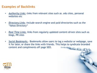 Examples of Backlinks
  •   Authority Links -links from relevant sites such as .edu sites, personal
      websites etc

  •   Directory Links -include search engine and paid directories such as the
      "Yahoo Directory”

  •   Real Time Links -links from regularly updated content-driven sites such as
      blogs, PR sites

  •   Social Bookmarks - Bookmarks allow users to tag a website or webpage, save
      it for later, or share the links with friends. This helps to syndicate branded
      content and compliments off page SEO.
 