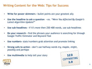 Writing Content for the Web: Tips for Success

•   Write for power skimmers – bullet points are your greatest ally

•   Use the headline to ask a question - ex. “Were You Affected By Google’s
    Latest Algorithm Update?”

•   Use sub-headlines - if it’s more then 250-400 words, use sub-headlines

•   Do your research - find the phrases your audience is searching for through
    Google Traffic Estimator and Keyword Tool

•   Use numbers- stats/numbers grab attention and promote linking

•   Strong calls to action - don’t use halfway words try, maybe, might,
    possibly and perhaps

•   Use multimedia to help tell your story


                                                                                 8
 