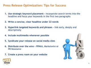 Press Release Optimization: Tips for Success

 1. Use strategic keyword placement - incorporate search terms into the
    headline and focus your keywords in the first two paragraphs

 2. Write a concise, clear headline under 22 words

 3. Hyperlink targeted keywords and phrases - link early, deeply and
    descriptively

 4. Include multimedia whenever possible

 5. Syndicate your release on social media sites

 6. Distribute over the wire - PRWeb, Marketwire or
    PR Newswire

 7. Create a press room on your website


                                                                          9
 