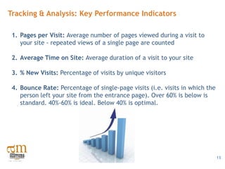 Tracking & Analysis: Key Performance Indicators

 1. Pages per Visit: Average number of pages viewed during a visit to
    your site - repeated views of a single page are counted

 2. Average Time on Site: Average duration of a visit to your site

 3. % New Visits: Percentage of visits by unique visitors

 4. Bounce Rate: Percentage of single-page visits (i.e. visits in which the
    person left your site from the entrance page). Over 60% is below is
    standard. 40%-60% is ideal. Below 40% is optimal.




                                                                              13
 