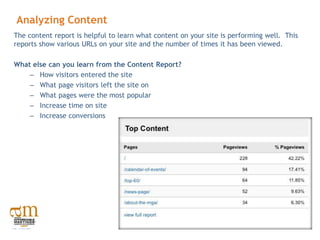 Analyzing Content
The content report is helpful to learn what content on your site is performing well. This
reports show various URLs on your site and the number of times it has been viewed.

What else can you learn from the Content Report?
    – How visitors entered the site
    – What page visitors left the site on
    – What pages were the most popular
    – Increase time on site
    – Increase conversions
 
