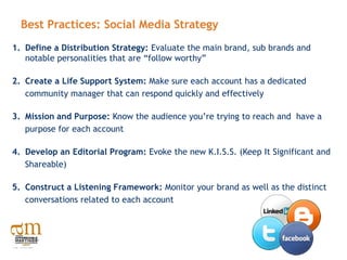 Best Practices: Social Media Strategy
1. Define a Distribution Strategy: Evaluate the main brand, sub brands and
   notable personalities that are “follow worthy”

2. Create a Life Support System: Make sure each account has a dedicated
   community manager that can respond quickly and effectively

3. Mission and Purpose: Know the audience you’re trying to reach and have a
   purpose for each account

4. Develop an Editorial Program: Evoke the new K.I.S.S. (Keep It Significant and
   Shareable)

5. Construct a Listening Framework: Monitor your brand as well as the distinct
   conversations related to each account
 