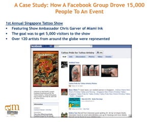 A Case Study: How A Facebook Group Drove 15,000
                   People To An Event

1st Annual Singapore Tattoo Show
 Featuring Show Ambassador Chris Garver of Miami Ink
 The goal was to get 5,000 visitors to the show
 Over 120 artists from around the globe were represented
 