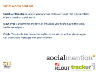 Social Media Tool Kit

Social Mention (free): Allows you to set up email alerts and real time mentions
of your brand on social media

Klout (free): Determines the level of influence your brand has in the social
media marketplace

Cinch: This simple tool can record audio, either via the web or phone so you
can share audio messages with your followers
 