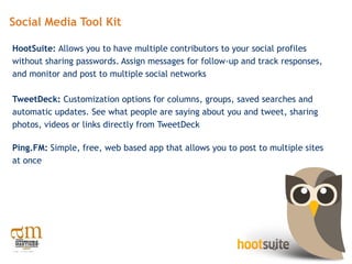 Social Media Tool Kit

HootSuite: Allows you to have multiple contributors to your social profiles
without sharing passwords. Assign messages for follow-up and track responses,
and monitor and post to multiple social networks

TweetDeck: Customization options for columns, groups, saved searches and
automatic updates. See what people are saying about you and tweet, sharing
photos, videos or links directly from TweetDeck

Ping.FM: Simple, free, web based app that allows you to post to multiple sites
at once
 