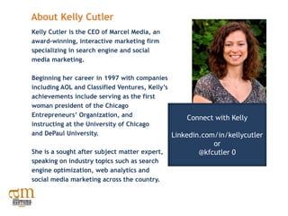 About Kelly Cutler
Kelly Cutler is the CEO of Marcel Media, an
award-winning, interactive marketing firm
specializing in search engine and social
media marketing.

Beginning her career in 1997 with companies
including AOL and Classified Ventures, Kelly’s
achievements include serving as the first
woman president of the Chicago
Entrepreneurs’ Organization, and                    Connect with Kelly
instructing at the University of Chicago
and DePaul University.                         Linkedin.com/in/kellycutler
                                                         or
She is a sought after subject matter expert,         @kfcutler 0
speaking on industry topics such as search
engine optimization, web analytics and
social media marketing across the country.
 