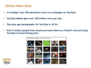 Online Video Stats

•   4 of AdAge’s top 100 advertisers have run campaigns on YouTube

•   YouTube Mobile gets over 100 million views per day

•   The base age demographic for YouTube is 18-54

•   Over 5 million people have found and subscribed to a friend’s channel using
    YouTube’s friend-finding tools
 
