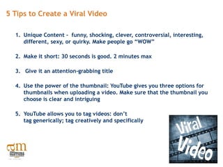 5 Tips to Create a Viral Video

  1. Unique Content - funny, shocking, clever, controversial, interesting,
     different, sexy, or quirky. Make people go “WOW”

  2. Make it short: 30 seconds is good. 2 minutes max

  3. Give it an attention-grabbing title

  4. Use the power of the thumbnail: YouTube gives you three options for
     thumbnails when uploading a video. Make sure that the thumbnail you
     choose is clear and intriguing

  5. YouTube allows you to tag videos: don’t
     tag generically; tag creatively and specifically
 