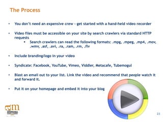 The Process

•    You don’t need an expensive crew – get started with a hand-held video recorder

•    Video files must be accessible on your site by search crawlers via standard HTTP
     requests
           Search crawlers can read the following formats: .mpg, .mpeg, .mp4, .mov,
               .wmv, .asf, .avi, .ra, .ram, .rm, .flv

•    Include branding/logo in your video

•    Syndicate: Facebook, YouTube, Vimeo, Viddler, Metacafe, Tubemogul

•    Blast an email out to your list. Link the video and recommend that people watch it
     and forward it.

•    Put it on your homepage and embed it into your blog




                                                                                          23
 