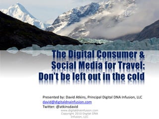 The Digital Consumer &
   Social Media for Travel:
Don’t be left out in the cold

 Presented by: David Atkins, Principal Digital DNA Infusion, LLC
 david@digitaldnainfusion.com
 Twitter: @atkinsdavid
            www.digitaldnainfusion.com
            Copyright 2010 Digital DNA
                   Infusion, LLC
 