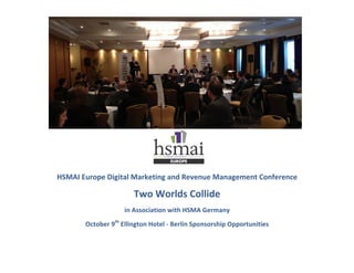  
	
  
	
  
	
  
	
  
	
  
	
  
	
  
	
  
HSMAI	
  Europe	
  Digital	
  Marketing	
  and	
  Revenue	
  Management	
  Conference	
  	
  
Two	
  Worlds	
  Collide	
  	
  
in	
  Association	
  with	
  HSMA	
  Germany	
  
October	
  9th
	
  Ellington	
  Hotel	
  -­‐	
  Berlin	
  Sponsorship	
  Opportunities	
  
 