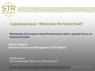 A good past year.. What does the future hold?
              Presentation Title
Worldwide & European Hotel Performance with a special focus on
       Subtitle
Ireland & Dublin

Sarah Duignan
Director of Account Management, STR Global

                Date and Location

HSMAI Ireland
DIT Cathal Brugha Street, 21st February 2012

STR Global Ltd is the exclusive owner of all rights in this presentation and its content. Reproduction of all
or a portion of this presentation for any purpose without prior approval of STR Global is strictly prohibited
 