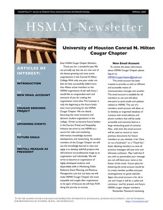 HOSPITALITY SALES & MARKETING ASSOCIATION INTERNATIONAL !                                                    SPRING 2009




         HS M AI Newsl etter
                                         University of Houston Conrad N. Hilton
                                                     Cougar Chapter

                                       Dear HSMAI Cougar Chapter Members,                  New Email Account
                                           Thank you for a wonderful year. We            To receive the latest information
  ARTICLES OF                          can proudly say that we are now one of         about HSMAI Cougar Chapter please
  INTEREST:                            the fastest growing and most active            log-on to:
                                       organizations in the Conrad N Hilton           HSMAI.Cougarchapter@gmail.com
  1.1                                  College. With only one year under are                This email account has been
  INTRODUCTION                         belt we have successfully added more           created to provide us with an efﬁcient
                                       than ﬁfteen active members to the              and accessible means of
                                       HSMAI organization. A job well done, I         communication amongst one another.
  1.2
  NEW EMAIL ACCOUNT                    would like to congratulate each and            The email account is available for all
                                       everyone of you for making this                members to use and will allow
                                       organization come alive. This however is       everyone to send emails and updates
  2.1                                  only the beginning as the future looks         related to HSMAI. The use of a
  COUGAR GROUNDS                       even more promising for the HSMAI              members email account will allow us
  PROJECT                              Cougar Chapter. We are clearly                 to develop an organized database of
                                       becoming the most innovative and               contacts with email address, and
                                       dynamic student organization in the            phone numbers that will be easily
  3.1                                  college. Driven to become future leaders       accessible and overtime lead to a
  UPCOMING EVENTS                      in the Tourism, Travel, and Hospitality        large networking pool of contacts.
                                       Industry we strive to use HSMAI as a           Also, with time this email account
                                       source for sales and marketing                 will be used to record or store
  3.2                                  information, knowledge, business               previous documents for future
  FUTURE GOALS
                                       development, and networking. As student        members to use, whether it be “How
                                       members of the Cougar Chapter we will          to run a fundraiser” or a “Thank You”
  3.3                                  use the knowledge learned in class and         letter allowing members to view all
  INSTALL MEAGAN AS                    apply it to develop skill-full projects that   previous messages will save time and
  PRESIDENT                            will enhance are professional image as an      eliminate confusion. May I add that If
                                       organization and individually. We will         you wish to personalize your message
                                       strive to become an organization of            you can still leave your name at the
                                       highly developed students with                 footer of the email. Future plans for
                                       dependable skills in Marketing, Public         bettering the email account would be
                                       Relations, Event Planning, and Revenue         to create member proﬁles and post
                                       Management. Last but not least, we will        meetings/event on gmail calender.
                                       make HSMAI Cougar Chapter the most             Again, this email account is for all to
                                       enjoyable and sought after organization        use and I hope it will be a useful and
                                       to be apart of because we will have FUN        continuos tool for present and future
                                       along the journey to success.                  HSMAI cougar chapter members.
                                                                                            Remember Password: marketing


TO BE THE LEADING SOURCE FOR SALES AND MARKETING INFORMATION, KNOWLEDGE, BUSINESS DEVELOPMENT, AND NETWORKING
FOR PROFESSIONALS IN TOURISM, TRAVEL, AND HOSPITALITY.!                                       http://www.hsmai.org/
 